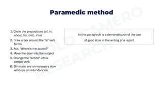 Paramedic method
In this paragraph is a demonstration of the use
of good style in the writing of a report.
1. Circle the prepositions (of, in,
about, for, onto, into)
2. Draw a box around the "is" verb
forms
3. Ask, "Where's the action?"
4. Move the doer into the subject
5. Change the "action" into a
simple verb
6. Eliminate any unnecessary slow
windups or redundancies
 