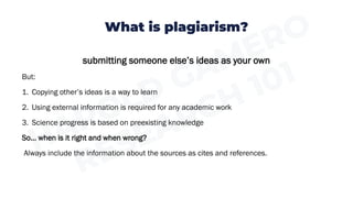 What is plagiarism?
submitting someone else’s ideas as your own
But:
1. Copying other’s ideas is a way to learn
2. Using external information is required for any academic work
3. Science progress is based on preexisting knowledge
So… when is it right and when wrong?
Always include the information about the sources as cites and references.
 