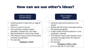 How can we use other’s ideas?
• Explaining other’s ideas with an original
sentence
• There is no limit in its use
• Can synthetize, analyze, explain,
exemplify, compare (etc.) the ideas
• Recommended for most of the writing
• This citations require name of the author
and date of publication
• For example:
(Nussbaum, 2010)
• Using the exact same words as in the
source
• Quotes with 50 words or less goes withing
the existing paragraph
• Longer quotes should be placed in a new
paragraph, indented
• This citations require also (besides name
and date) the page where the fragment
can be found
• For example:
(Nussbaum 2010, p.154)
*p. for one page, pp. for several pages
Indirect citation
(paraphrasing)
Direct citation
(quoting)
 