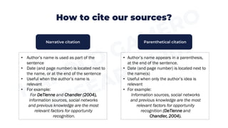 How to cite our sources?
• Author’s name is used as part of the
sentence
• Date (and page number) is located next to
the name, or at the end of the sentence
• Useful when the author’s name is
relevant
• For example:
For DeTienne and Chandler (2004),
information sources, social networks
and previous knowledge are the most
relevant factors for opportunity
recognition.
• Author’s name appears in a parenthesis,
at the end of the sentence.
• Date (and page number) is located next to
the name(s)
• Useful when only the author’s idea is
relevant
• For example:
Information sources, social networks
and previous knowledge are the most
relevant factors for opportunity
recognition (DeTienne and
Chandler, 2004).
Narrative citation Parenthetical citation
 