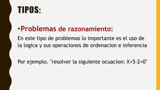 TIPOS:
•Problemas de razonamiento:
En este tipo de problemas lo importante es el uso de
la logica y sus operaciones de ordenacion e inferencia
Por ejemplo. "resolver la siguiente ocuacion: X+5-2=0"
 