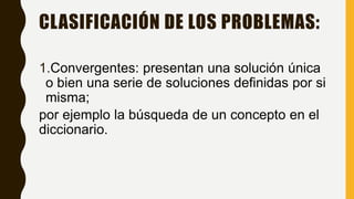 1.Convergentes: presentan una solución única
o bien una serie de soluciones definidas por si
misma;
por ejemplo la búsqueda de un concepto en el
diccionario.
CLASIFICACIÓN DE LOS PROBLEMAS:
 