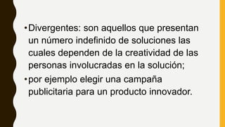 •Divergentes: son aquellos que presentan
un número indefinido de soluciones las
cuales dependen de la creatividad de las
personas involucradas en la solución;
•por ejemplo elegir una campaña
publicitaria para un producto innovador.
 