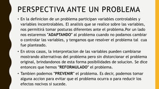 PERSPECTIVA ANTE UN PROBLEMA
• En la definicion de un problema participan variables controlables y
variables incontrolables. El analisis que se realice sobre las variables,
nos permitirá tomar posturas diferentes ante el problema.Por un lado
nos estaremos "ADAPTANDO" al problema cuando no podamos cambiar
o controlar las variables, y tengamos que resolver el problema tal cua
fue planteado.
• En otros casos, la interpretacion de las variables pueden cambiarse
mostrando alternativas del problema pero sin distorcionar el problema
original, brindandonos de esta forma posibilidades de solucion. Se dice
entonces que hemos "REFORMULADO" el problema.
• Tambien podemos "PREVENIR" el problema. Es decir, podemos tomar
alguna accion para evitar que el problema ocurra o para reducir los
efectos nocivos si sucede.
 