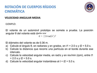 VELOCIDAD ANGULAR MEDIA
EJEMPLO:
El volante de un automóvil prototipo se somete a prueba. La posición
angular θ del volante está dada por
El diámetro del volante es de 0.36 m.
a) Calcule el ángulo θ, en radianes y en grados, en t1 = 2.0 s y t2 = 5.0 s.
b) Calcule la distancia que recorre una partícula en el borde durante ese
intervalo.
c) Calcule la velocidad angular media, en rad/s y en rev/min (rpm), entre t1
= 2.0 s y t2 = 5.0 s.
d) Calcule la velocidad angular instantánea al t = t2 = 5.0 s.
 