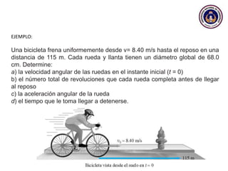 EJEMPLO:
Una bicicleta frena uniformemente desde v= 8.40 m/s hasta el reposo en una
distancia de 115 m. Cada rueda y llanta tienen un diámetro global de 68.0
cm. Determine:
a) la velocidad angular de las ruedas en el instante inicial (t = 0)
b) el número total de revoluciones que cada rueda completa antes de llegar
al reposo
c) la aceleración angular de la rueda
d) el tiempo que le toma llegar a detenerse.
 