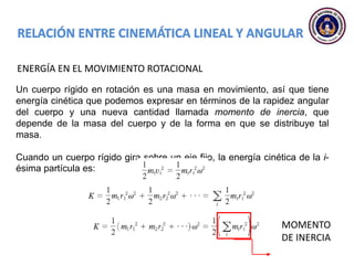 ENERGÍA EN EL MOVIMIENTO ROTACIONAL
Un cuerpo rígido en rotación es una masa en movimiento, así que tiene
energía cinética que podemos expresar en términos de la rapidez angular
del cuerpo y una nueva cantidad llamada momento de inercia, que
depende de la masa del cuerpo y de la forma en que se distribuye tal
masa.
Cuando un cuerpo rígido gira sobre un eje fijo, la energía cinética de la i-
ésima partícula es:
MOMENTO
DE INERCIA
 