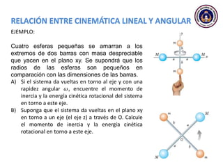 EJEMPLO:
Cuatro esferas pequeñas se amarran a los
extremos de dos barras con masa despreciable
que yacen en el plano xy. Se supondrá que los
radios de las esferas son pequeños en
comparación con las dimensiones de las barras.
A) Si el sistema da vueltas en torno al eje y con una
rapidez angular 𝜔, encuentre el momento de
inercia y la energía cinética rotacional del sistema
en torno a este eje.
B) Suponga que el sistema da vueltas en el plano xy
en torno a un eje (el eje z) a través de O. Calcule
el momento de inercia y la energía cinética
rotacional en torno a este eje.
 
