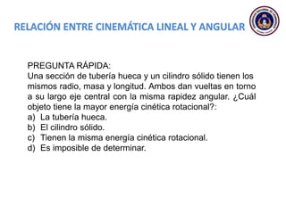 PREGUNTA RÁPIDA:
Una sección de tubería hueca y un cilindro sólido tienen los
mismos radio, masa y longitud. Ambos dan vueltas en torno
a su largo eje central con la misma rapidez angular. ¿Cuál
objeto tiene la mayor energía cinética rotacional?:
a) La tubería hueca.
b) El cilindro sólido.
c) Tienen la misma energía cinética rotacional.
d) Es imposible de determinar.
 