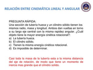 PREGUNTA RÁPIDA:
Una sección de tubería hueca y un cilindro sólido tienen los
mismos radio, masa y longitud. Ambos dan vueltas en torno
a su largo eje central con la misma rapidez angular. ¿Cuál
objeto tiene la mayor energía cinética rotacional?:
a) La tubería hueca.
b) El cilindro sólido.
c) Tienen la misma energía cinética rotacional.
d) Es imposible de determinar.
Casi toda la masa de la tubería esta a la misma distancia
del eje de rotación, de modo que tiene un momento de
inercia mas grande que el cilindro solido.
 