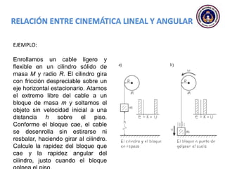 EJEMPLO:
Enrollamos un cable ligero y
flexible en un cilindro sólido de
masa M y radio R. El cilindro gira
con fricción despreciable sobre un
eje horizontal estacionario. Atamos
el extremo libre del cable a un
bloque de masa m y soltamos el
objeto sin velocidad inicial a una
distancia h sobre el piso.
Conforme el bloque cae, el cable
se desenrolla sin estirarse ni
resbalar, haciendo girar al cilindro.
Calcule la rapidez del bloque que
cae y la rapidez angular del
cilindro, justo cuando el bloque
 