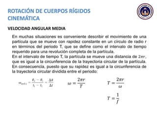 VELOCIDAD ANGULAR MEDIA
En muchas situaciones es conveniente describir el movimiento de una
partícula que se mueve con rapidez constante en un círculo de radio r
en términos del periodo T, que se define como el intervalo de tiempo
requerido para una revolución completa de la partícula.
En el intervalo de tiempo T, la partícula se mueve una distancia de 2𝜋𝑟,
que es igual a la circunferencia de la trayectoria circular de la partícula.
En consecuencia, puesto que su rapidez es igual a la circunferencia de
la trayectoria circular dividida entre el periodo:
𝜔 =
2𝜋𝑟
𝑇
𝑇 =
2𝜋𝑟
𝜔
𝑇 =
1
𝑓
 