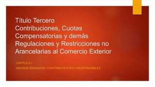 Título Tercero
Contribuciones, Cuotas
Compensatorias y demás
Regulaciones y Restricciones no
Arancelarias al Comercio Exterior
CAPITULO I
HECHOS GRAVADOS, CONTRIBUYENTES Y RESPONSABLES
 