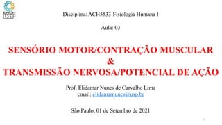 Disciplina: ACH5533-Fisiologia Humana I
Aula: 03
SENSÓRIO MOTOR/CONTRAÇÃO MUSCULAR
&
TRANSMISSÃO NERVOSA/POTENCIAL DE AÇÃO
Prof. Elidamar Nunes de Carvalho Lima
email: elidamarnunes@usp.br
São Paulo, 01 de Setembro de 2021
1
 