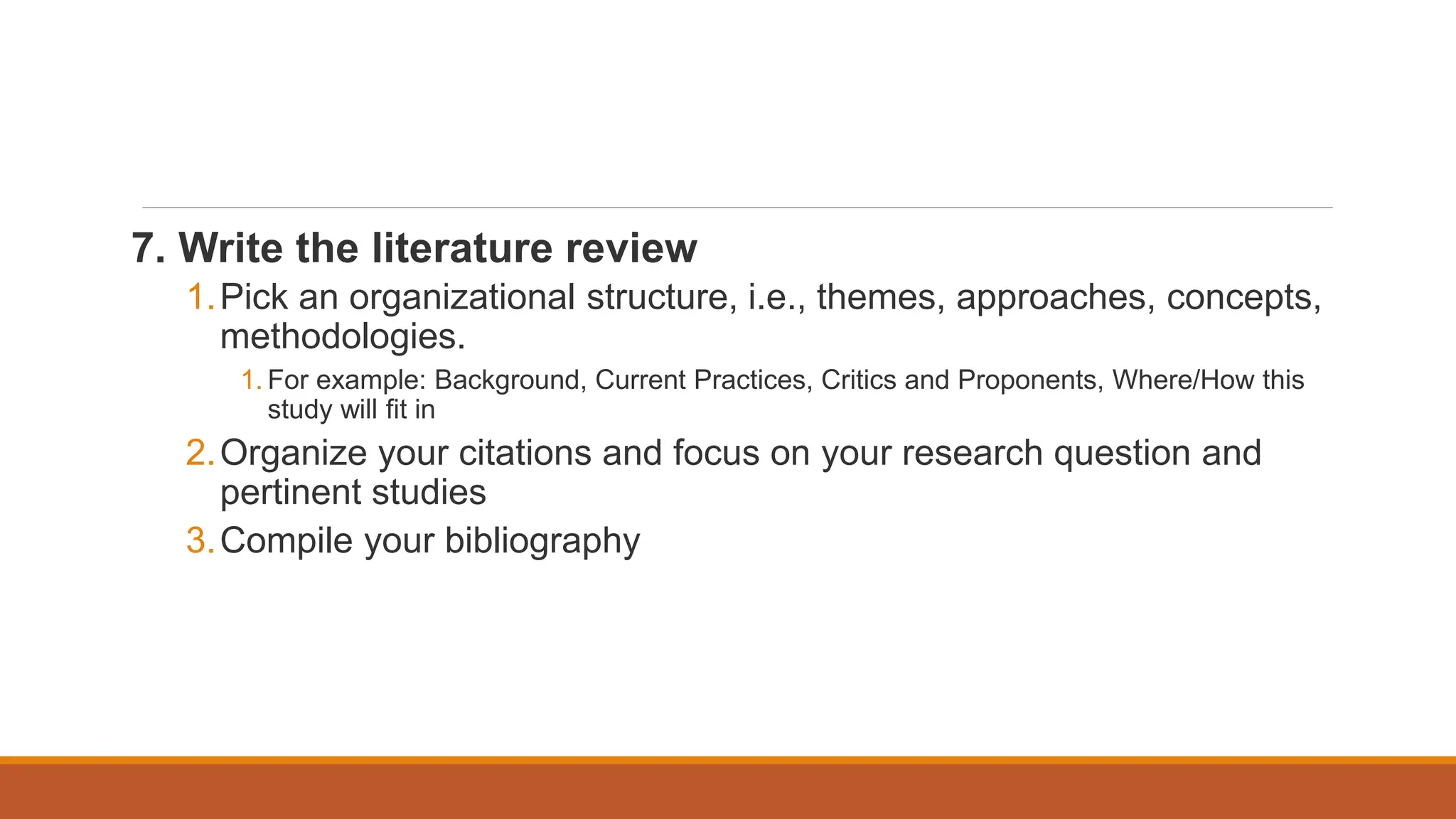 7. Write the literature review
1.Pick an organizational structure, i.e., themes, approaches, concepts,
methodologies.
1. For example: Background, Current Practices, Critics and Proponents, Where/How this
study will fit in
2.Organize your citations and focus on your research question and
pertinent studies
3.Compile your bibliography
 