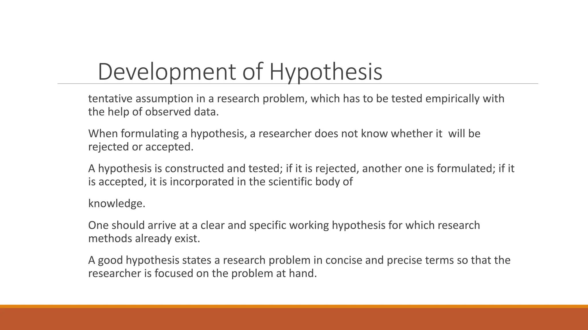 Development of Hypothesis
tentative assumption in a research problem, which has to be tested empirically with
the help of observed data.
When formulating a hypothesis, a researcher does not know whether it will be
rejected or accepted.
A hypothesis is constructed and tested; if it is rejected, another one is formulated; if it
is accepted, it is incorporated in the scientific body of
knowledge.
One should arrive at a clear and specific working hypothesis for which research
methods already exist.
A good hypothesis states a research problem in concise and precise terms so that the
researcher is focused on the problem at hand.
 