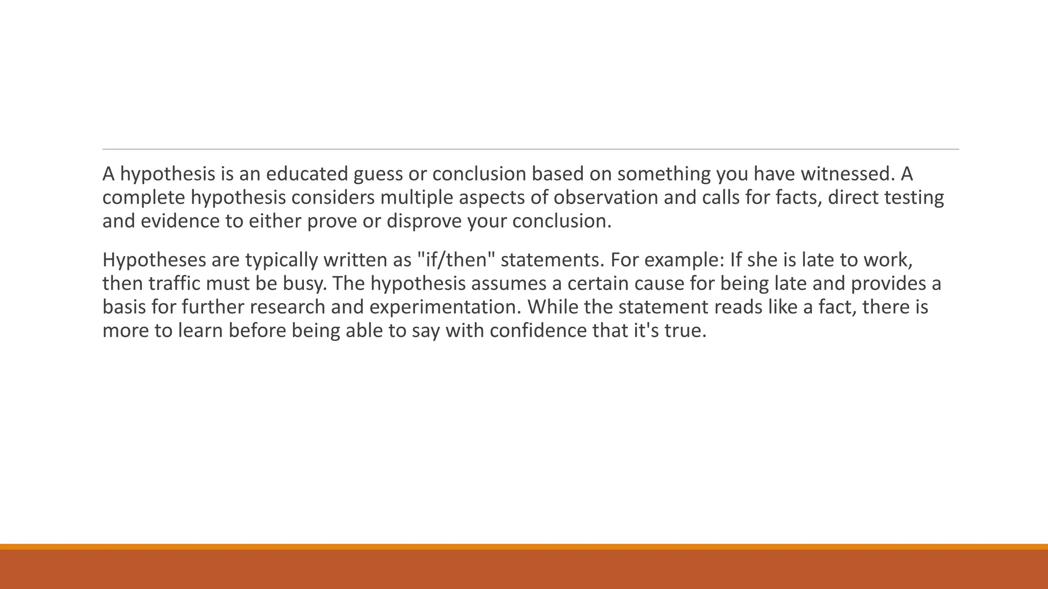 A hypothesis is an educated guess or conclusion based on something you have witnessed. A
complete hypothesis considers multiple aspects of observation and calls for facts, direct testing
and evidence to either prove or disprove your conclusion.
Hypotheses are typically written as "if/then" statements. For example: If she is late to work,
then traffic must be busy. The hypothesis assumes a certain cause for being late and provides a
basis for further research and experimentation. While the statement reads like a fact, there is
more to learn before being able to say with confidence that it's true.
 
