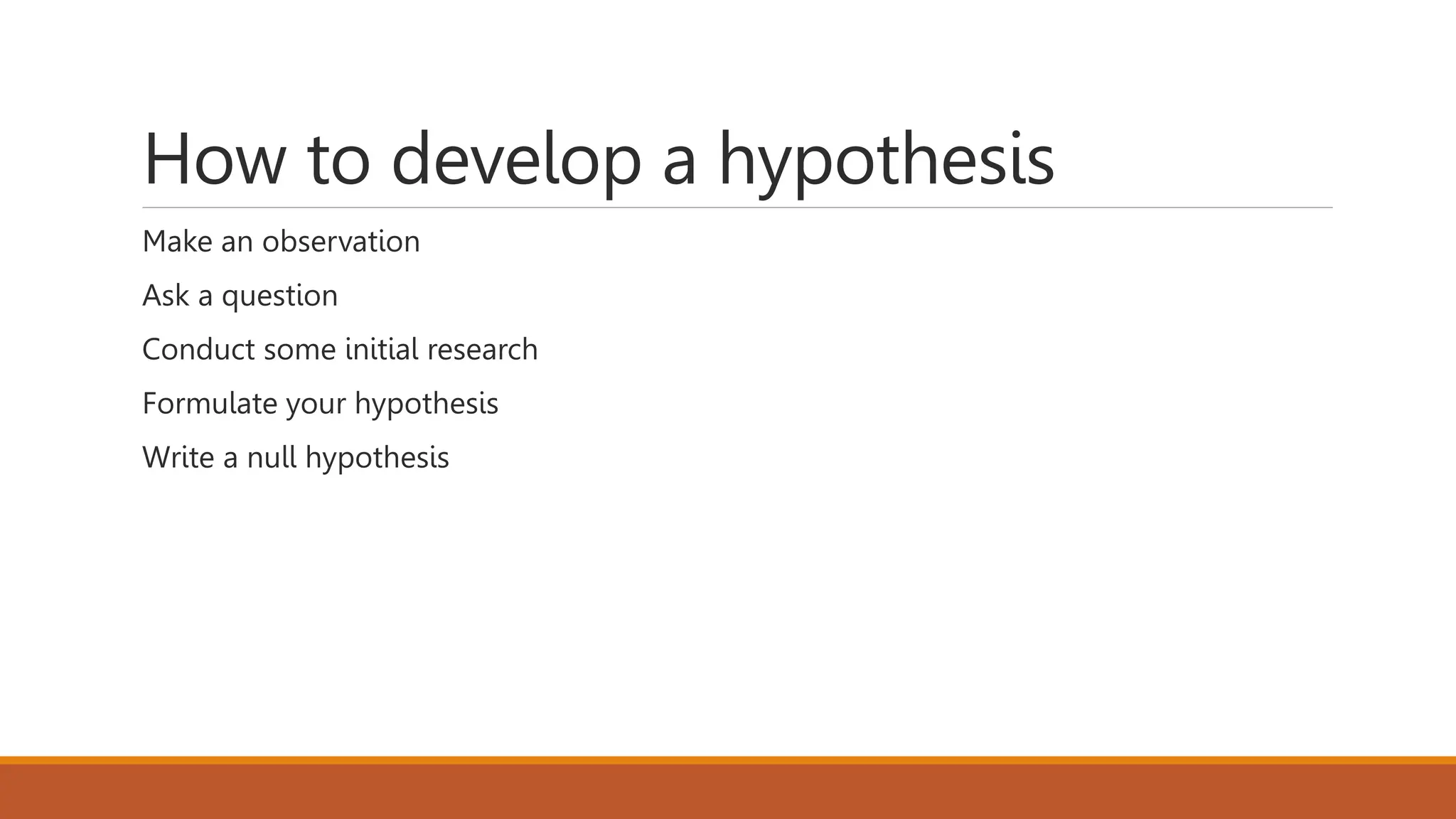 How to develop a hypothesis
Make an observation
Ask a question
Conduct some initial research
Formulate your hypothesis
Write a null hypothesis
 