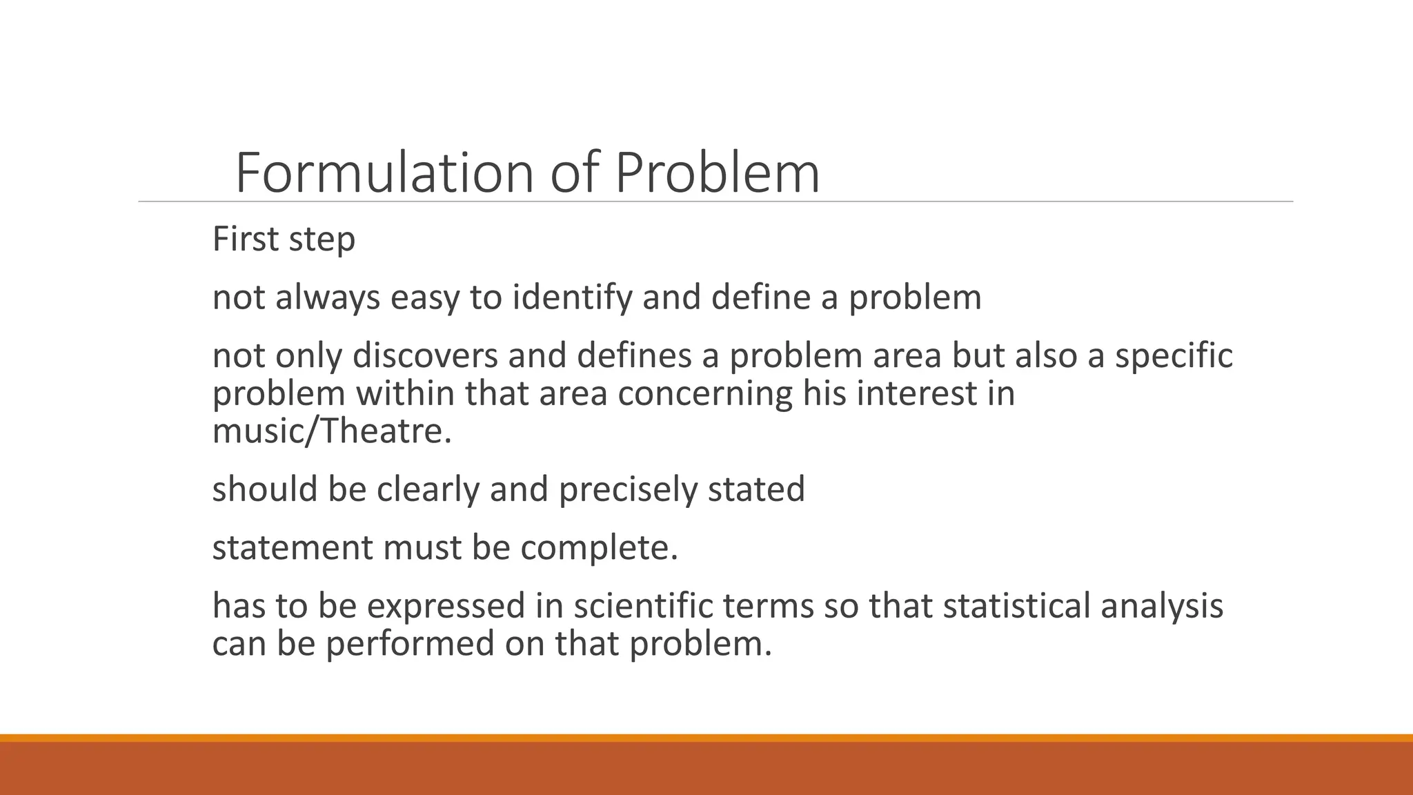 Formulation of Problem
First step
not always easy to identify and define a problem
not only discovers and defines a problem area but also a specific
problem within that area concerning his interest in
music/Theatre.
should be clearly and precisely stated
statement must be complete.
has to be expressed in scientific terms so that statistical analysis
can be performed on that problem.
 