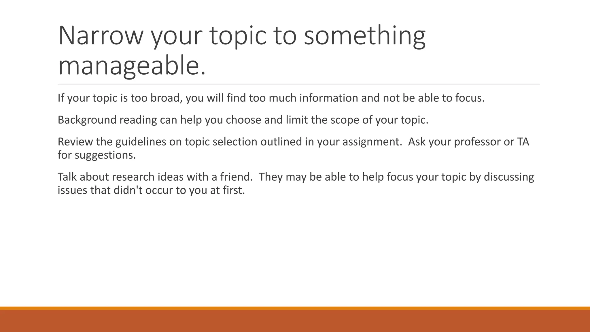 Narrow your topic to something
manageable.
If your topic is too broad, you will find too much information and not be able to focus.
Background reading can help you choose and limit the scope of your topic.
Review the guidelines on topic selection outlined in your assignment. Ask your professor or TA
for suggestions.
Talk about research ideas with a friend. They may be able to help focus your topic by discussing
issues that didn't occur to you at first.
 