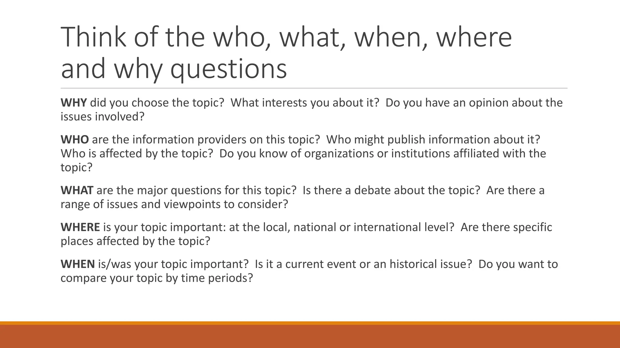 Think of the who, what, when, where
and why questions
WHY did you choose the topic? What interests you about it? Do you have an opinion about the
issues involved?
WHO are the information providers on this topic? Who might publish information about it?
Who is affected by the topic? Do you know of organizations or institutions affiliated with the
topic?
WHAT are the major questions for this topic? Is there a debate about the topic? Are there a
range of issues and viewpoints to consider?
WHERE is your topic important: at the local, national or international level? Are there specific
places affected by the topic?
WHEN is/was your topic important? Is it a current event or an historical issue? Do you want to
compare your topic by time periods?
 