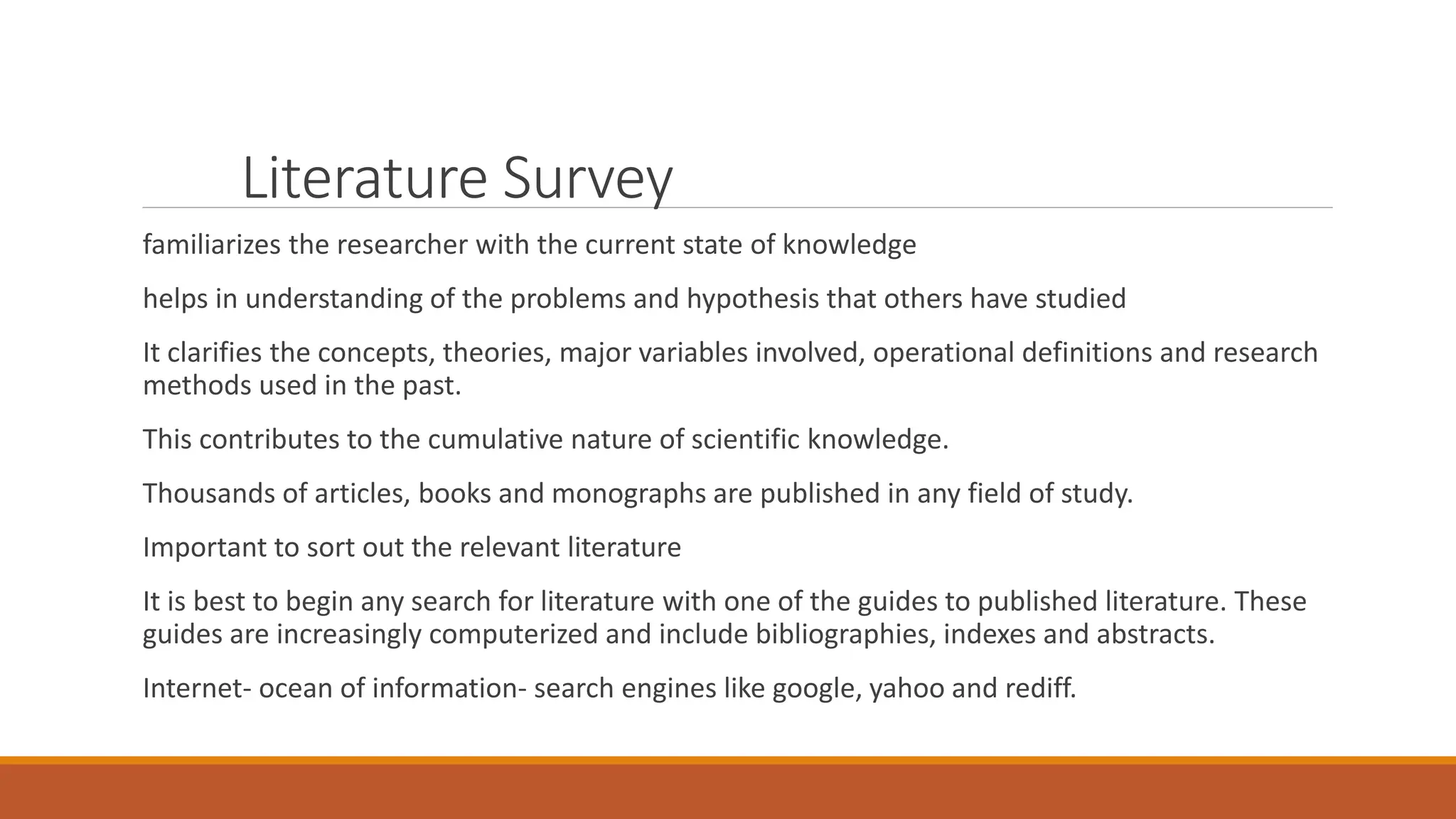 Literature Survey
familiarizes the researcher with the current state of knowledge
helps in understanding of the problems and hypothesis that others have studied
It clarifies the concepts, theories, major variables involved, operational definitions and research
methods used in the past.
This contributes to the cumulative nature of scientific knowledge.
Thousands of articles, books and monographs are published in any field of study.
Important to sort out the relevant literature
It is best to begin any search for literature with one of the guides to published literature. These
guides are increasingly computerized and include bibliographies, indexes and abstracts.
Internet- ocean of information- search engines like google, yahoo and rediff.
 