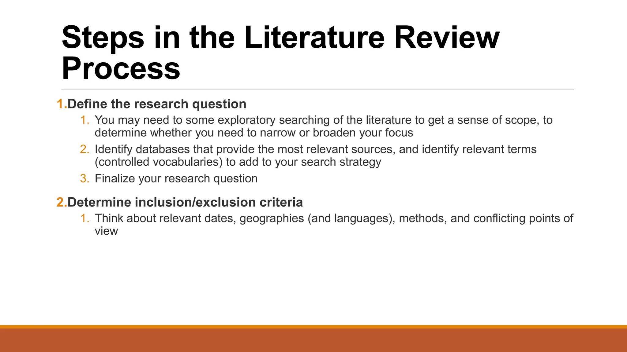 Steps in the Literature Review
Process
1.Define the research question
1. You may need to some exploratory searching of the literature to get a sense of scope, to
determine whether you need to narrow or broaden your focus
2. Identify databases that provide the most relevant sources, and identify relevant terms
(controlled vocabularies) to add to your search strategy
3. Finalize your research question
2.Determine inclusion/exclusion criteria
1. Think about relevant dates, geographies (and languages), methods, and conflicting points of
view
 