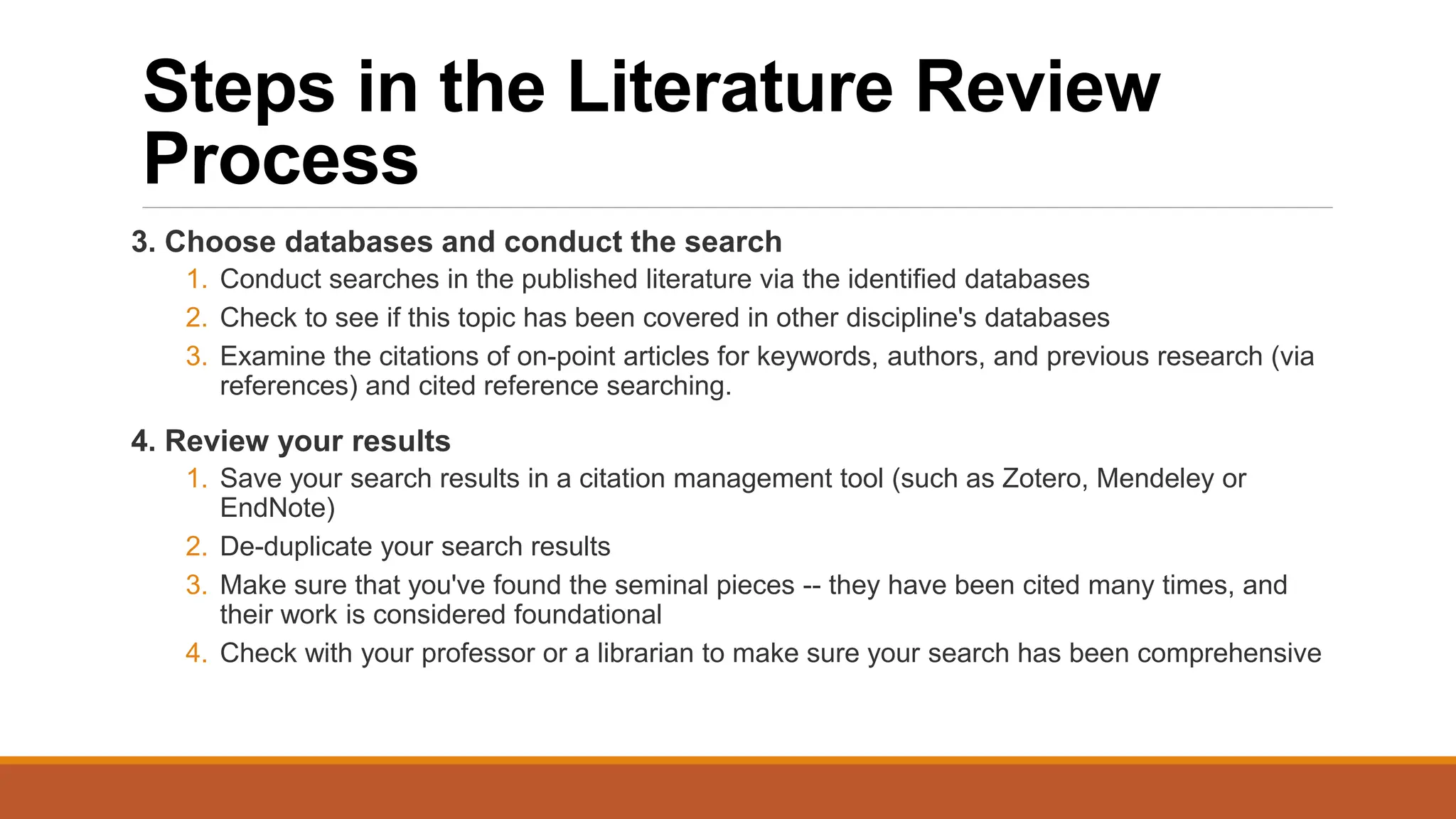 Steps in the Literature Review
Process
3. Choose databases and conduct the search
1. Conduct searches in the published literature via the identified databases
2. Check to see if this topic has been covered in other discipline's databases
3. Examine the citations of on-point articles for keywords, authors, and previous research (via
references) and cited reference searching.
4. Review your results
1. Save your search results in a citation management tool (such as Zotero, Mendeley or
EndNote)
2. De-duplicate your search results
3. Make sure that you've found the seminal pieces -- they have been cited many times, and
their work is considered foundational
4. Check with your professor or a librarian to make sure your search has been comprehensive
 