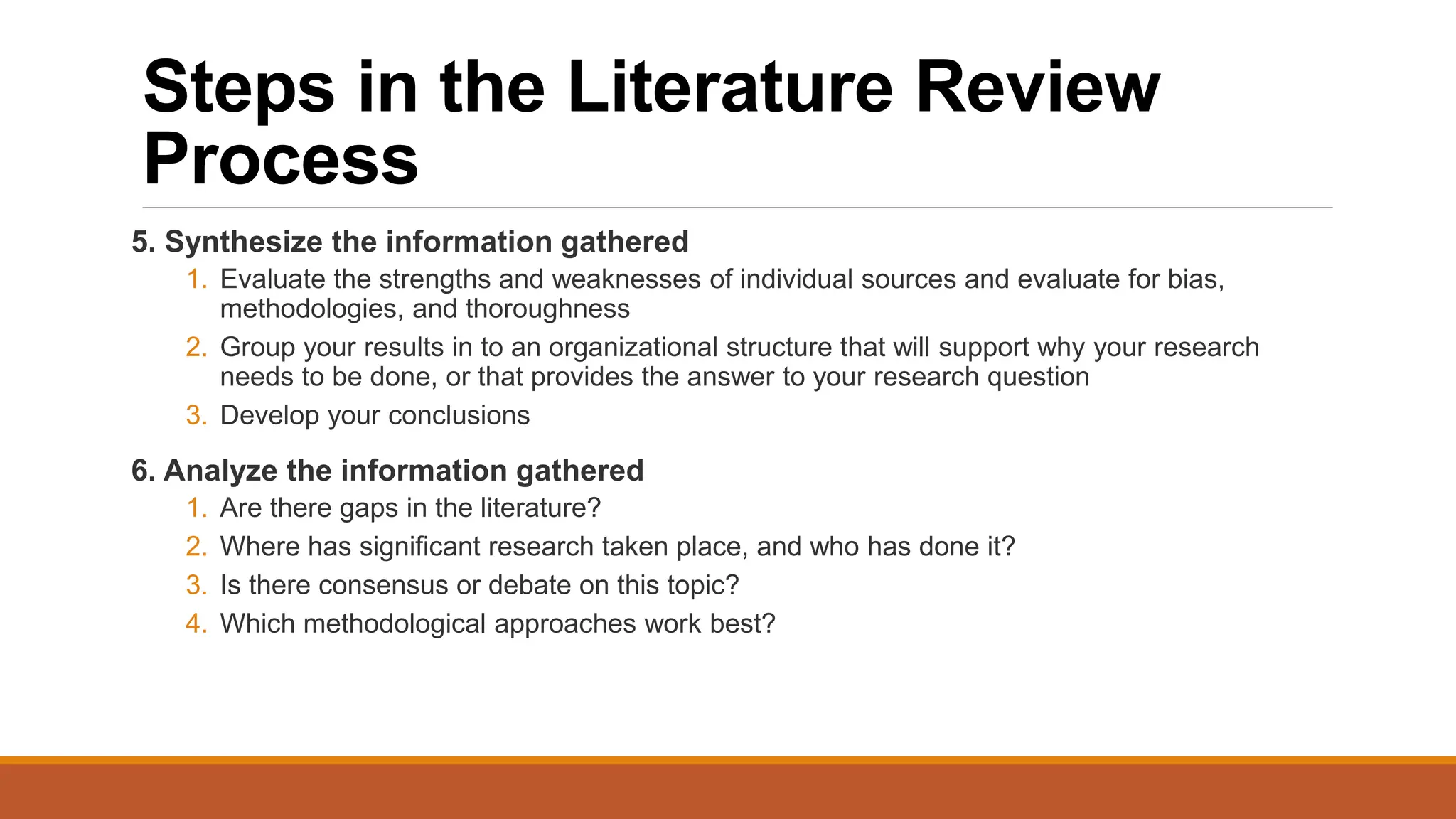 Steps in the Literature Review
Process
5. Synthesize the information gathered
1. Evaluate the strengths and weaknesses of individual sources and evaluate for bias,
methodologies, and thoroughness
2. Group your results in to an organizational structure that will support why your research
needs to be done, or that provides the answer to your research question
3. Develop your conclusions
6. Analyze the information gathered
1. Are there gaps in the literature?
2. Where has significant research taken place, and who has done it?
3. Is there consensus or debate on this topic?
4. Which methodological approaches work best?
 