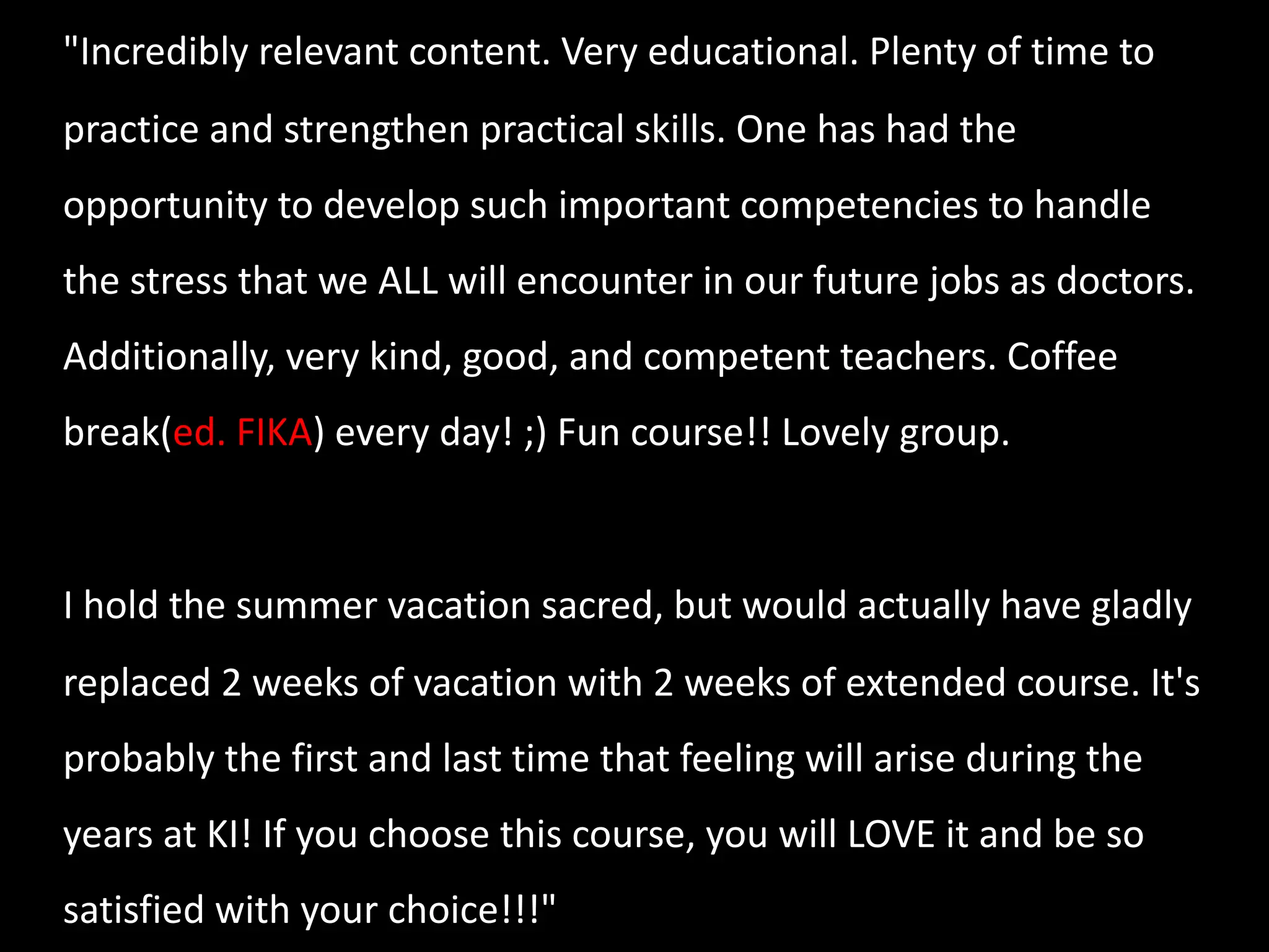 "Incredibly relevant content. Very educational. Plenty of time to
practice and strengthen practical skills. One has had the
opportunity to develop such important competencies to handle
the stress that we ALL will encounter in our future jobs as doctors.
Additionally, very kind, good, and competent teachers. Coffee
break(ed. FIKA) every day! ;) Fun course!! Lovely group.
I hold the summer vacation sacred, but would actually have gladly
replaced 2 weeks of vacation with 2 weeks of extended course. It's
probably the first and last time that feeling will arise during the
years at KI! If you choose this course, you will LOVE it and be so
satisfied with your choice!!!"
 