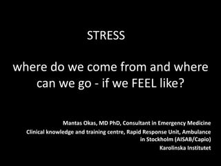 where do we come from and where
can we go - if we FEEL like?
Mantas Okas, MD PhD, Consultant in Emergency Medicine
Clinical knowledge and training centre, Rapid Response Unit, Ambulance
in Stockholm (AISAB/Capio)
Karolinska Institutet
STRESS
 