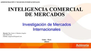 ADMINISTRACIÓN Y NEGOCIOS INTERNACIONALES
Investigación de Mercados
Internacionales
Docente: Mg. Carlos A. Mendoza Angeles
Cel: 989891270
Correo: cangelesm28@gmail.com
Lima – Peru
2024-I
INTELIGENCIA COMERCIAL
DE MERCADOS
 