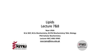 Lipids
Lecture 7&8
Noor Ullah
B.Sc MLT, M.Sc Biochemistry, M.Phil Biochemistry/ Mol. Biology
PhD Scholar Biochemistry
Lecturer MLT, KMU IPMS
noor.ipms@kmu.edu.pk
 