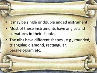 • It may be single or double ended instrument .
• Most of these instruments have angles and
curvatures in their shanks.
• The nibs have different shapes , e.g., rounded,
triangular, diamond, rectangular,
parallelogram etc.
 