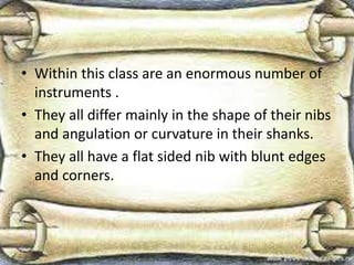 • Within this class are an enormous number of
instruments .
• They all differ mainly in the shape of their nibs
and angulation or curvature in their shanks.
• They all have a flat sided nib with blunt edges
and corners.
 