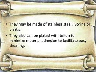 • They may be made of stainless steel, ivorine or
plastic.
• They also can be plated with teflon to
minimize material adhesion to facilitate easy
cleaning.
 