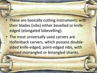 • These are basically cutting instruments with
their blades (nibs) either bevelled or knife-
edged (elongated bibevelling).
• The most universally used carvers are
Hollenback carvers, which possess double-
sided knife-edged, point-edged nibs, with
curved monangled or binangled shanks.
 