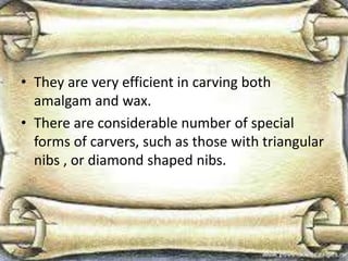 • They are very efficient in carving both
amalgam and wax.
• There are considerable number of special
forms of carvers, such as those with triangular
nibs , or diamond shaped nibs.
 