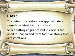 Uses :
• To contour the restoration approximately
same to original tooth structure.
• Sharp cutting edges present in carvers are
used to shapen and form tooth anatomy from
a restorations.
 
