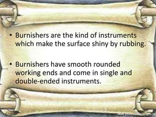 • Burnishers are the kind of instruments
which make the surface shiny by rubbing.
• Burnishers have smooth rounded
working ends and come in single and
double-ended instruments.
 