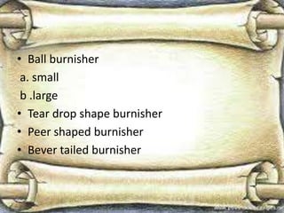 • Ball burnisher
a. small
b .large
• Tear drop shape burnisher
• Peer shaped burnisher
• Bever tailed burnisher
 