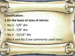 Classification :
1.On the basis of sizes of mirror:
• No.2 - 5/8” dm
• No.4 - 7/8” dm
• No.5 - 15/16” dm
(No.4 and No.5 are commonly used sizes) .
 