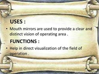 USES :
• Mouth mirrors are used to provide a clear and
distinct vision of operating area .
FUNCTIONS :
• Help in direct visualization of the field of
operation .
 