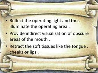 • Reflect the operating light and thus
illuminate the operating area .
• Provide indirect visualization of obscure
areas of the mouth .
• Retract the soft tissues like the tongue ,
cheeks or lips .
 