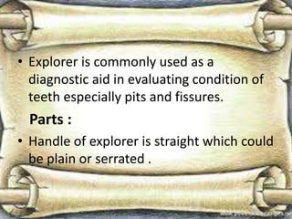 • Explorer is commonly used as a
diagnostic aid in evaluating condition of
teeth especially pits and fissures.
Parts :
• Handle of explorer is straight which could
be plain or serrated .
 
