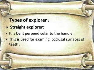 Types of explorer :
 Straight explorer:
• It is bent perpendicular to the handle.
• This is used for examing occlusal surfaces of
teeth .
 