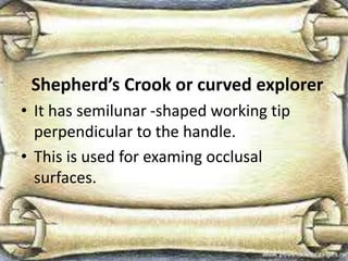 Shepherd’s Crook or curved explorer
• It has semilunar -shaped working tip
perpendicular to the handle.
• This is used for examing occlusal
surfaces.
 