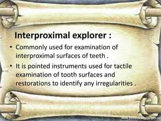Interproximal explorer :
• Commonly used for examination of
interproximal surfaces of teeth .
• It is pointed instruments used for tactile
examination of tooth surfaces and
restorations to identify any irregularities .
•
 