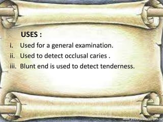 USES :
i. Used for a general examination.
ii. Used to detect occlusal caries .
iii. Blunt end is used to detect tenderness.
 