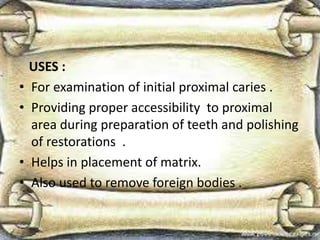 USES :
• For examination of initial proximal caries .
• Providing proper accessibility to proximal
area during preparation of teeth and polishing
of restorations .
• Helps in placement of matrix.
• Also used to remove foreign bodies .
 